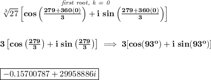 \bf \stackrel{\textit{first root, k = 0}}{\sqrt[3]{27}\left[cos\left( \frac{279+360(0)}{3} \right)+i~ sin\left( \frac{279+360(0)}{3} \right) \right]}&#10;\\\\\\&#10;3\left[cos\left( \frac{279}{3} \right)+i~ sin\left( \frac{279}{3} \right) \right]\implies &#10;3[cos(93^o)+i~sin(93^o)]&#10;\\\\\\&#10;\boxed{-0.15700787+29958886i}