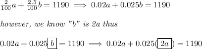 \frac{2}{100}a+\frac{2.5}{100}b=1190\implies 0.02a+0.025b=1190&#10;\\ \quad \\&#10;\textit{however, we know "b" is 2a thus}&#10;\\ \quad \\&#10;0.02a+0.025\boxed{b}=1190\implies 0.02a+0.025(\boxed{2a})=1190