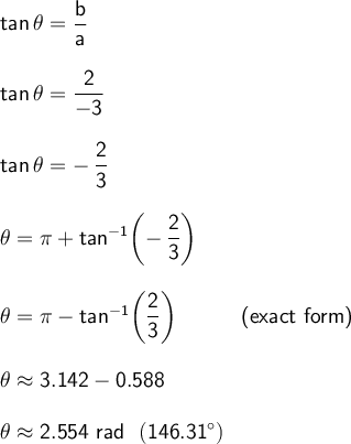 \large\begin{array}{l} \mathsf{tan\,\theta=\dfrac{b}{a}}\\\\ \mathsf{tan\,\theta=\dfrac{2}{-3}}\\\\ \mathsf{tan\,\theta=-\,\dfrac{2}{3}}\\\\ \mathsf{\theta=\pi+tan^{-1}\!\left(-\,\dfrac{2}{3}\right)}\\\\ \mathsf{\theta=\pi-tan^{-1}\!\left(\dfrac{2}{3}\right)}\qquad\quad\textsf{(exact form)}\\\\ \mathsf{\theta\approx 3.142-0.588}\\\\ \mathsf{\theta\approx 2.554~rad~~(146.31^\circ)} \end{array}