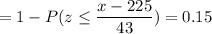 = 1 -P( z \leq \displaystyle\frac{x - 225}{43})=0.15