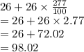 26 + 26 \times  \frac{277}{100}  \\  = 26 + 26 \times 2.77 \\  = 26 + 72.02 \\  = 98.02